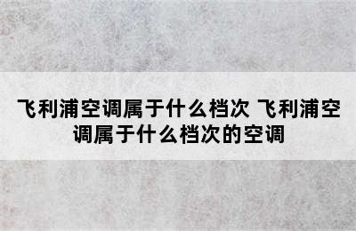 飞利浦空调属于什么档次 飞利浦空调属于什么档次的空调